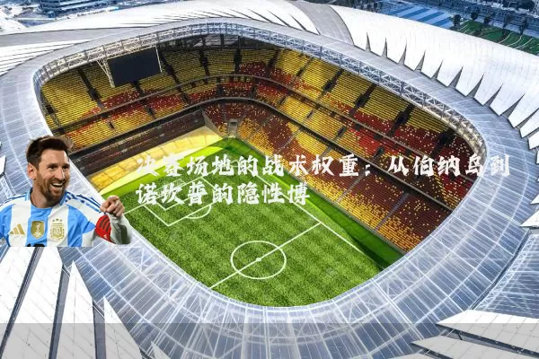 决赛场地的战术权重:从伯纳乌到诺坎普的隐性博弈