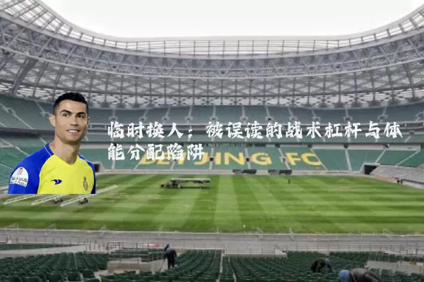临时换人:被误读的战术杠杆与体能分配陷阱