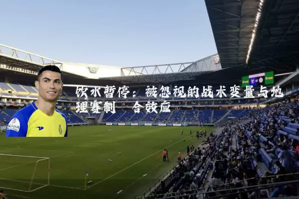 饮水暂停:被忽视的战术变量与地理赛制耦合效应